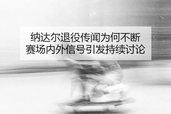 纳达尔退役传闻为何不断 赛场内外信号引发持续讨论 - aitiyu