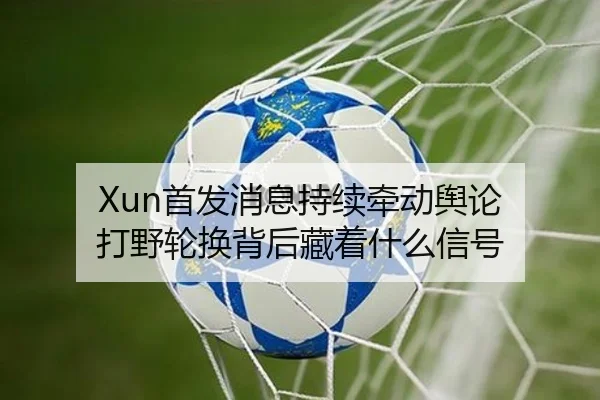 Xun首发消息持续牵动舆论 打野轮换背后藏着什么信号（aitiyu）